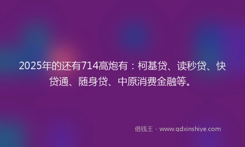 2025年的还有714高炮有：柯基贷、读秒贷、快贷通、随身贷、中原消费金融等。