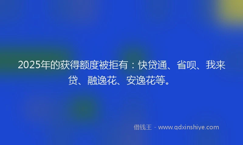 2025年的获得额度被拒有：快贷通、省呗、我来贷、融逸花、安逸花等。