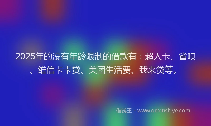 2025年的没有年龄限制的借款有：超人卡、省呗、维信卡卡贷、美团生活费、我来贷等。