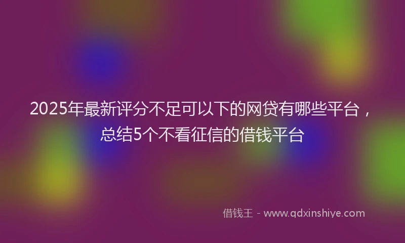 2025年最新评分不足可以下的网贷有哪些平台，总结5个不看征信的借钱平台