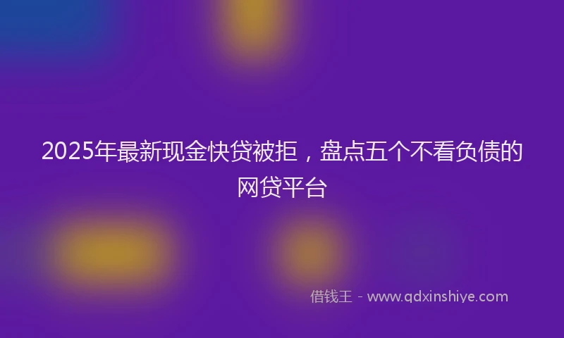 2025年最新现金快贷被拒，盘点五个不看负债的网贷平台