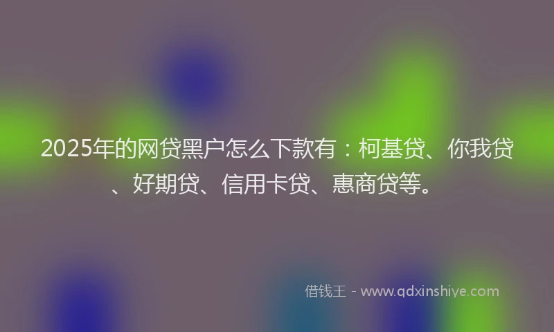2025年的网贷黑户怎么下款有：柯基贷、你我贷、好期贷、信用卡贷、惠商贷等。