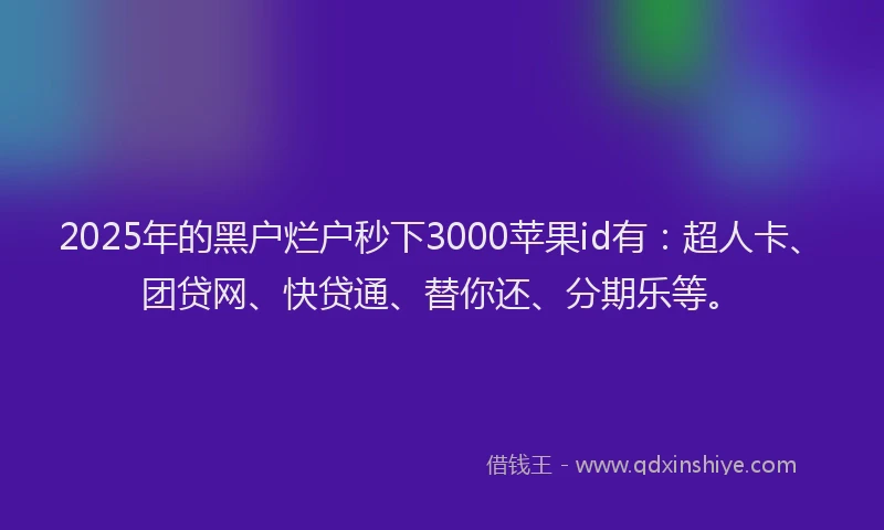 2025年的黑户烂户秒下3000苹果id有：超人卡、团贷网、快贷通、替你还、分期乐等。