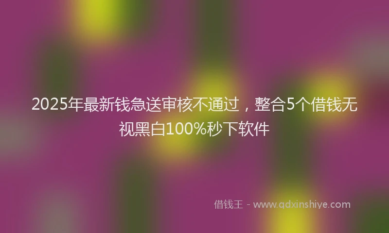 2025年最新钱急送审核不通过，整合5个借钱无视黑白100%秒下软件