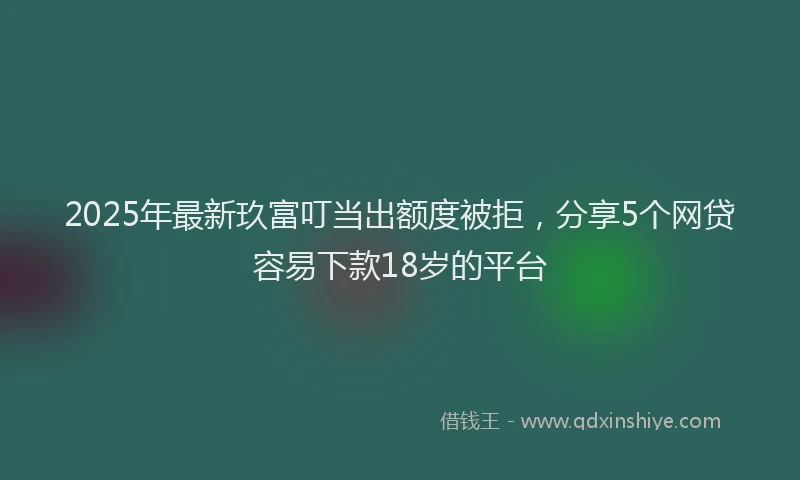 2025年最新玖富叮当出额度被拒，分享5个网贷容易下款18岁的平台