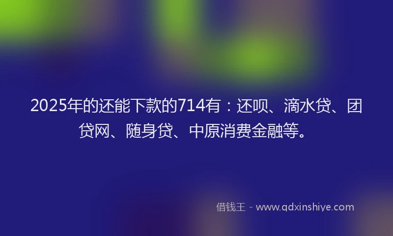 2025年的还能下款的714有：还呗、滴水贷、团贷网、随身贷、中原消费金融等。