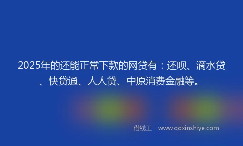 2025年的还能正常下款的网贷有：还呗、滴水贷、快贷通、人人贷、中原消费金融等。