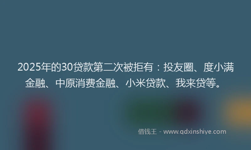 2025年的30贷款第二次被拒有：投友圈、度小满金融、中原消费金融、小米贷款、我来贷等。