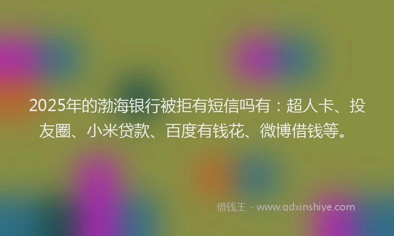 2025年的渤海银行被拒有短信吗有：超人卡、投友圈、小米贷款、百度有钱花、微博借钱等。