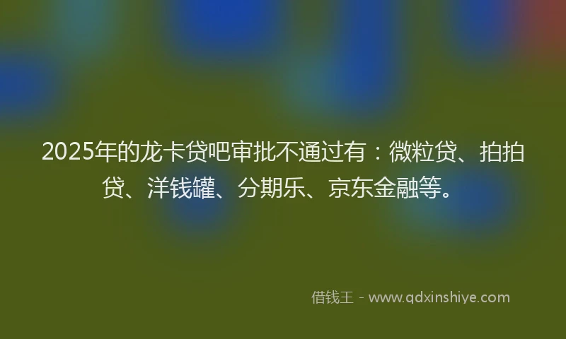 2025年的龙卡贷吧审批不通过有：微粒贷、拍拍贷、洋钱罐、分期乐、京东金融等。