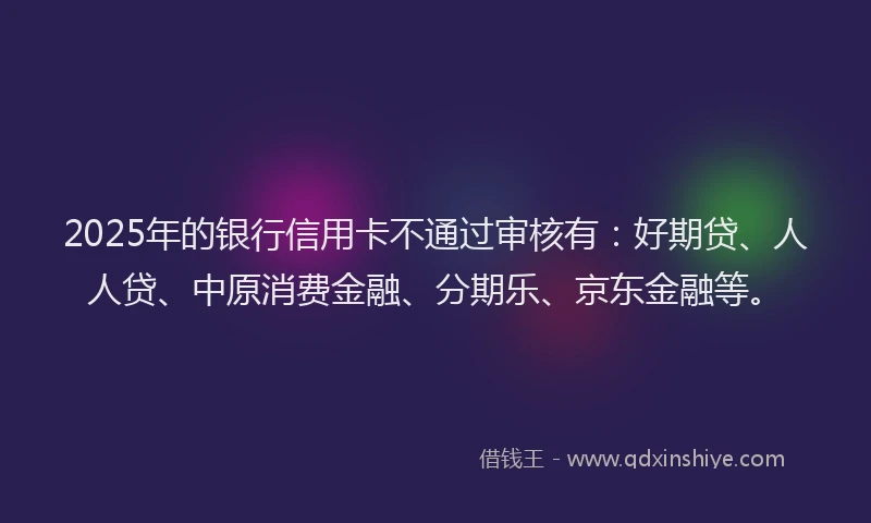 2025年的银行信用卡不通过审核有：好期贷、人人贷、中原消费金融、分期乐、京东金融等。
