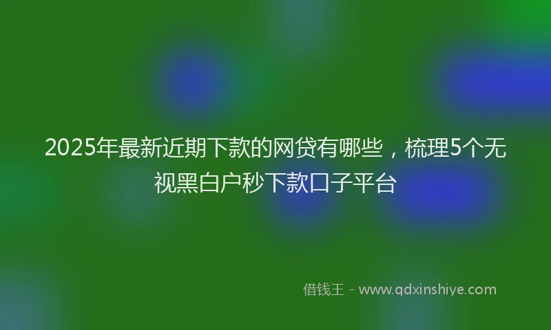 2025年最新近期下款的网贷有哪些，梳理5个无视黑白户秒下款口子平台