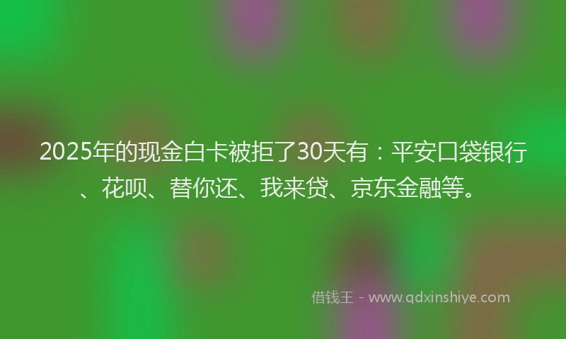 2025年的现金白卡被拒了30天有：平安口袋银行、花呗、替你还、我来贷、京东金融等。