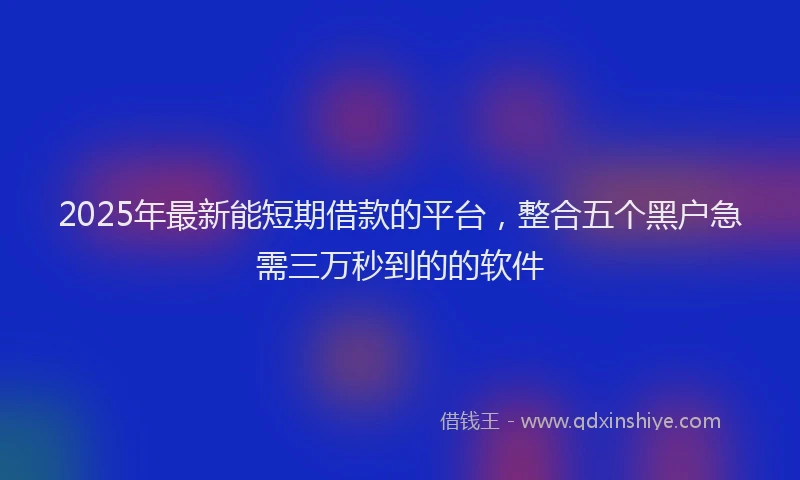 2025年最新能短期借款的平台，整合五个黑户急需三万秒到的的软件