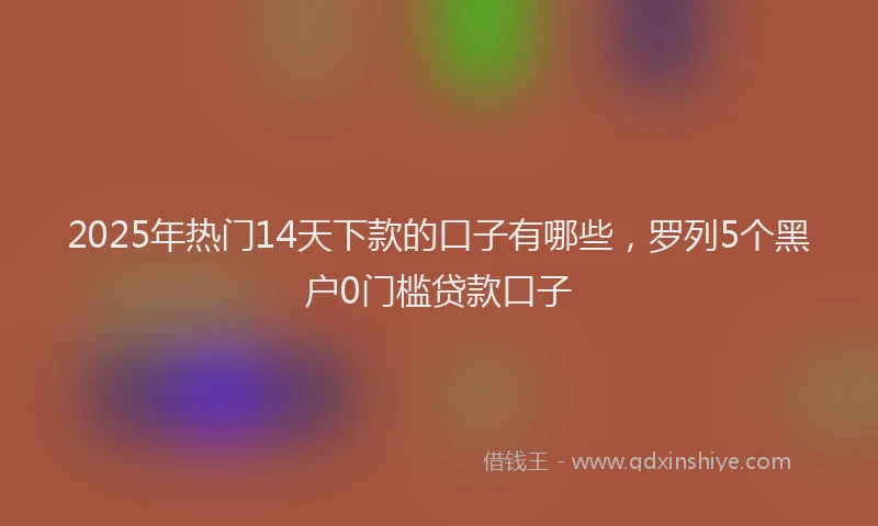 2025年热门14天下款的口子有哪些，罗列5个黑户0门槛贷款口子