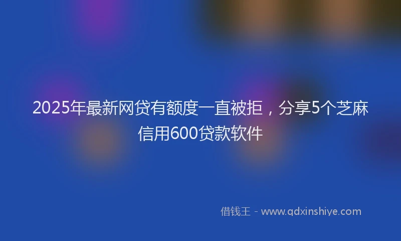 2025年最新网贷有额度一直被拒，分享5个芝麻信用600贷款软件