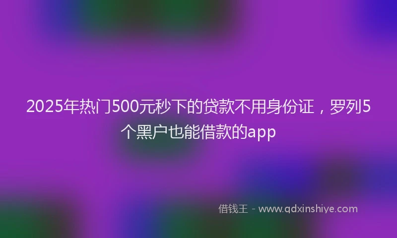 2025年热门500元秒下的贷款不用身份证，罗列5个黑户也能借款的app