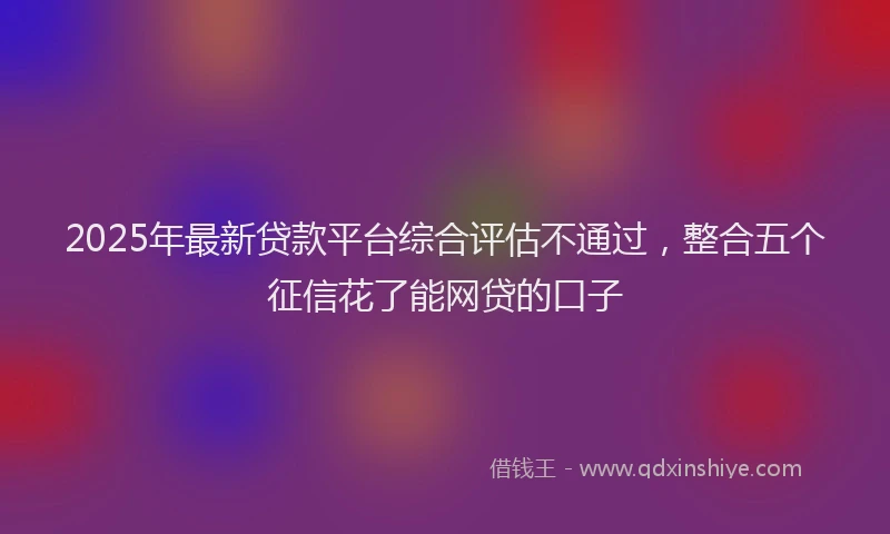 2025年最新贷款平台综合评估不通过，整合五个征信花了能网贷的口子