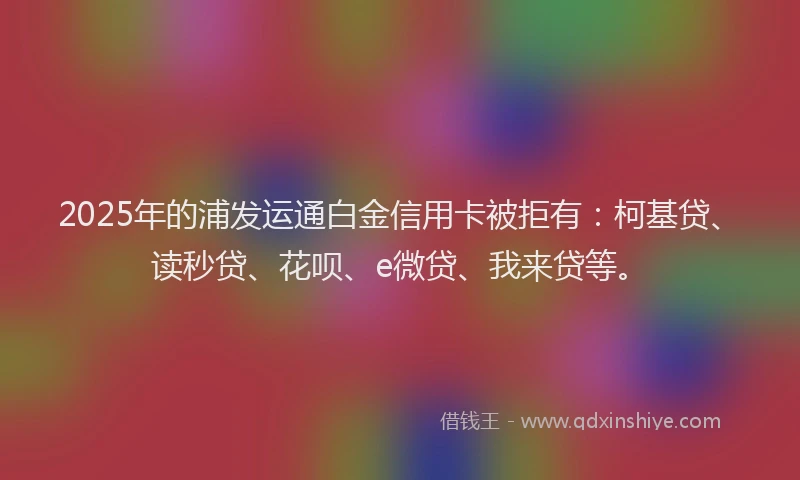 2025年的浦发运通白金信用卡被拒有：柯基贷、读秒贷、花呗、e微贷、我来贷等。