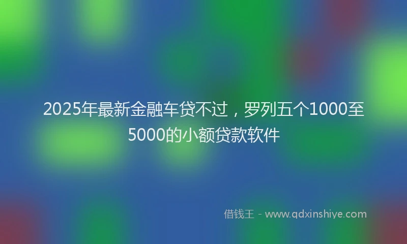 2025年最新金融车贷不过，罗列五个1000至5000的小额贷款软件
