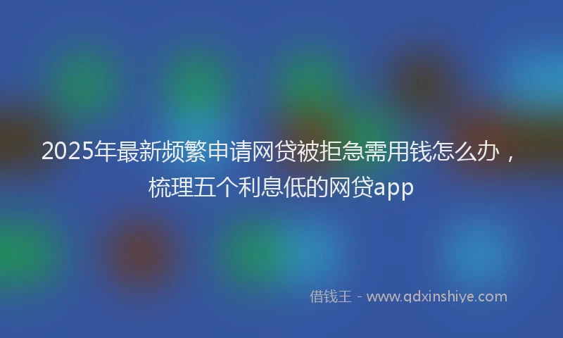 2025年最新频繁申请网贷被拒急需用钱怎么办，梳理五个利息低的网贷app