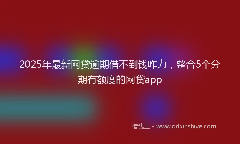 2025年最新网贷逾期借不到钱咋力，整合5个分期有额度的网贷app