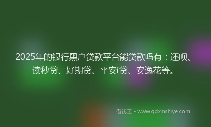 2025年的银行黑户贷款平台能贷款吗有：还呗、读秒贷、好期贷、平安i贷、安逸花等。
