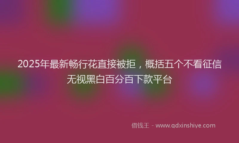 2025年最新畅行花直接被拒，概括五个不看征信无视黑白百分百下款平台