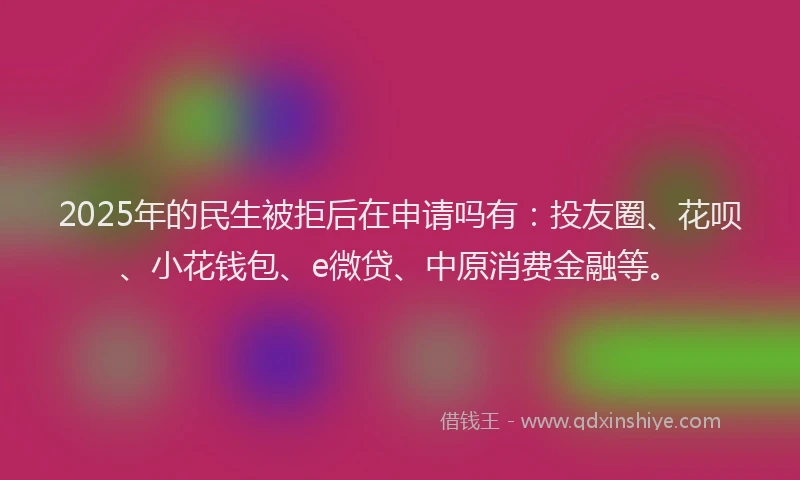 2025年的民生被拒后在申请吗有：投友圈、花呗、小花钱包、e微贷、中原消费金融等。