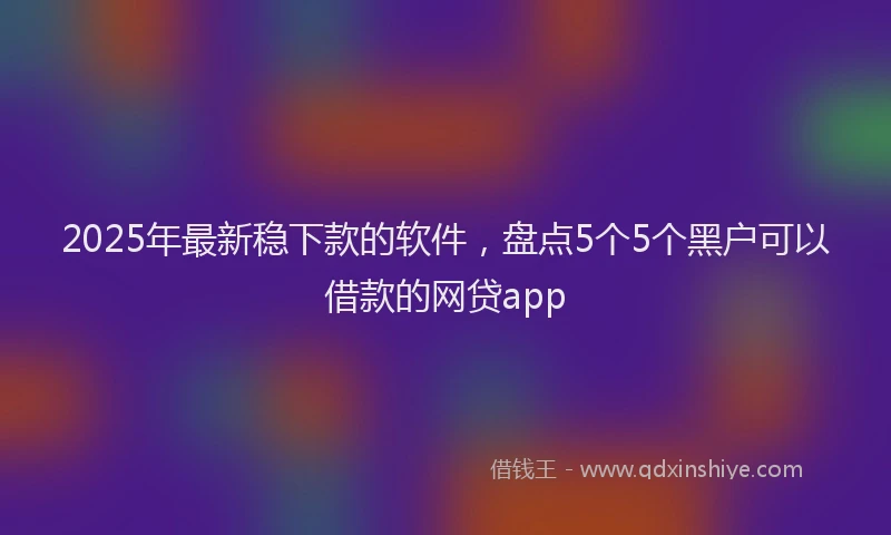 2025年最新稳下款的软件，盘点5个5个黑户可以借款的网贷app