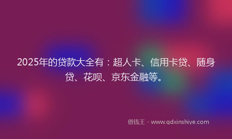 2025年的贷款大全有：超人卡、信用卡贷、随身贷、花呗、京东金融等。