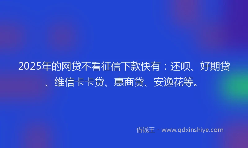 2025年的网贷不看征信下款快有：还呗、好期贷、维信卡卡贷、惠商贷、安逸花等。
