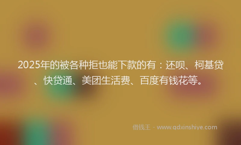 2025年的被各种拒也能下款的有：还呗、柯基贷、快贷通、美团生活费、百度有钱花等。