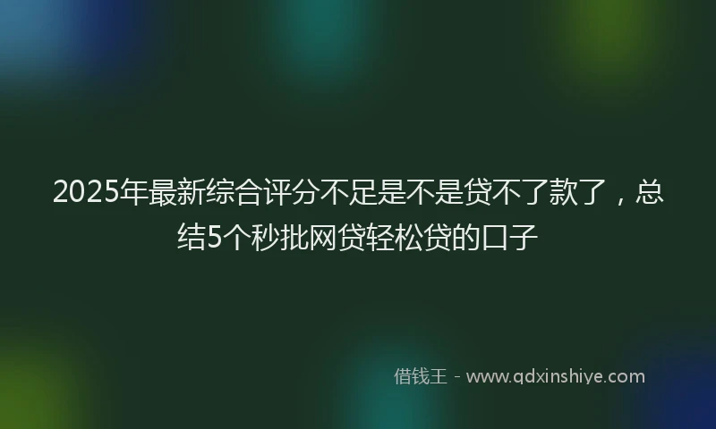 2025年最新综合评分不足是不是贷不了款了，总结5个秒批网贷轻松贷的口子