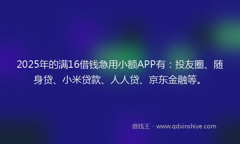 2025年的满16借钱急用小额APP有：投友圈、随身贷、小米贷款、人人贷、京东金融等。