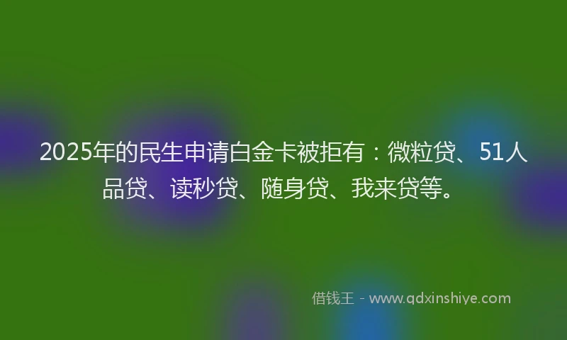 2025年的民生申请白金卡被拒有：微粒贷、51人品贷、读秒贷、随身贷、我来贷等。