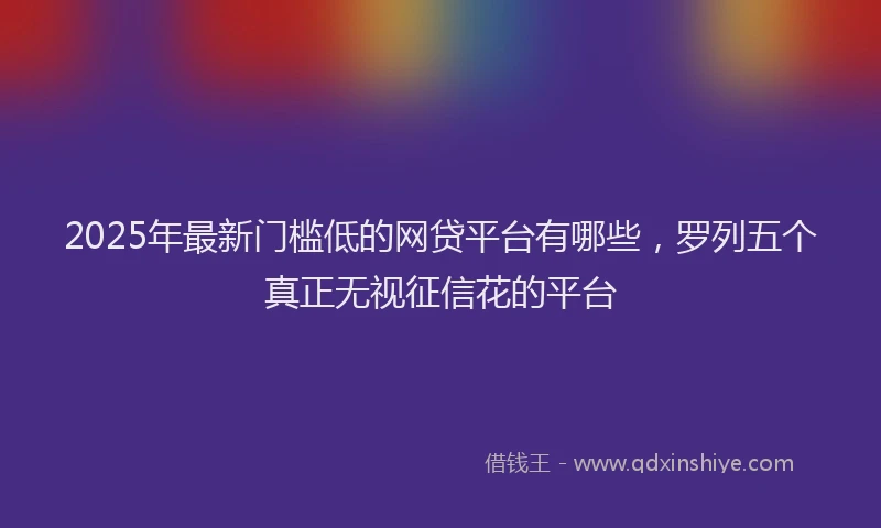 2025年最新门槛低的网贷平台有哪些，罗列五个真正无视征信花的平台