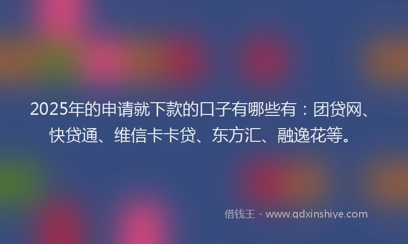 2025年的申请就下款的口子有哪些有：团贷网、快贷通、维信卡卡贷、东方汇、融逸花等。
