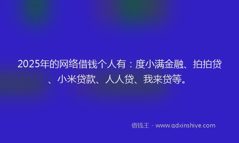 2025年的网络借钱个人有：度小满金融、拍拍贷、小米贷款、人人贷、我来贷等。