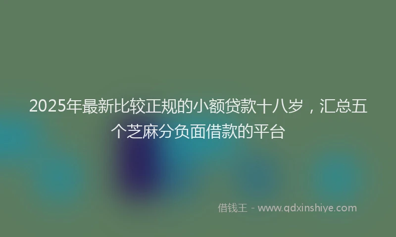 2025年最新比较正规的小额贷款十八岁，汇总五个芝麻分负面借款的平台