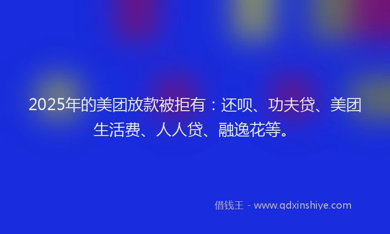 2025年的美团放款被拒有：还呗、功夫贷、美团生活费、人人贷、融逸花等。
