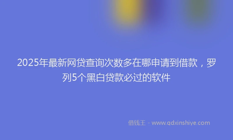 2025年最新网贷查询次数多在哪申请到借款，罗列5个黑白贷款必过的软件
