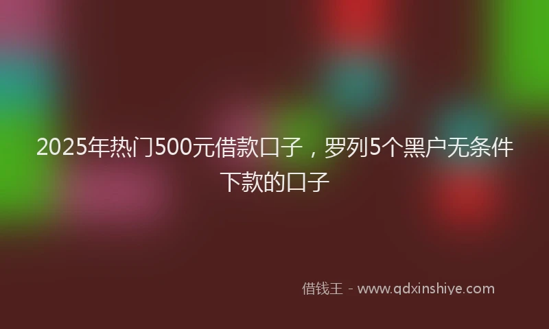2025年热门500元借款口子，罗列5个黑户无条件下款的口子