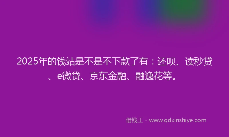 2025年的钱站是不是不下款了有：还呗、读秒贷、e微贷、京东金融、融逸花等。