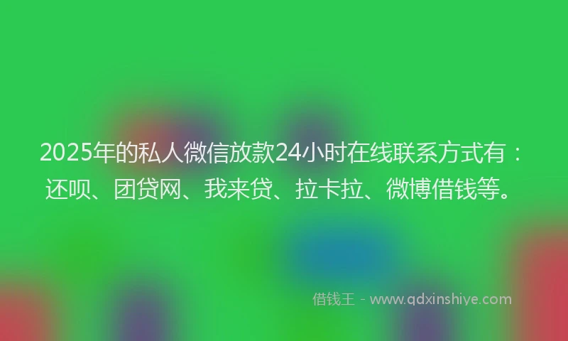 2025年的私人微信放款24小时在线联系方式有：还呗、团贷网、我来贷、拉卡拉、微博借钱等。