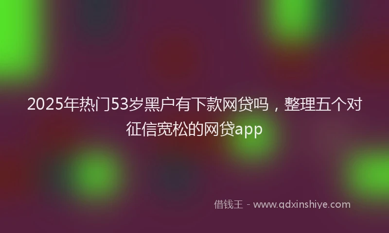2025年热门53岁黑户有下款网贷吗，整理五个对征信宽松的网贷app