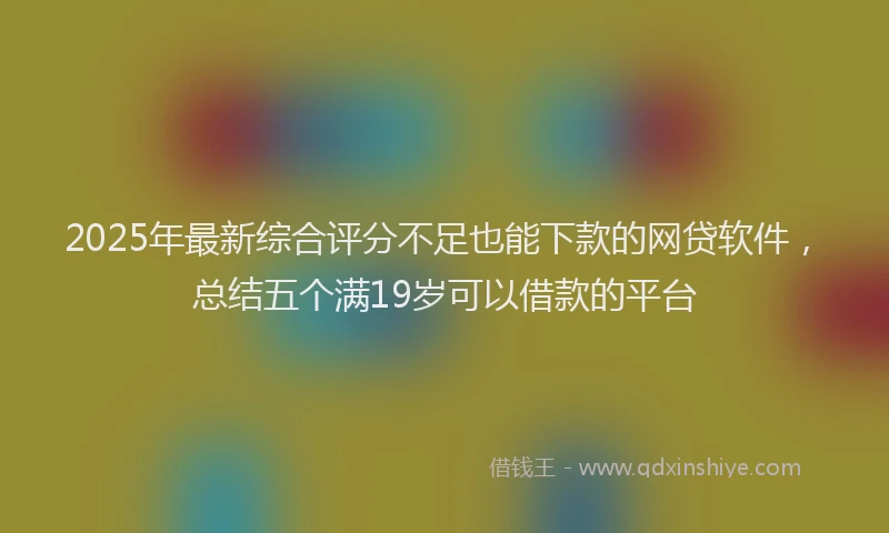 2025年最新综合评分不足也能下款的网贷软件，总结五个满19岁可以借款的平台