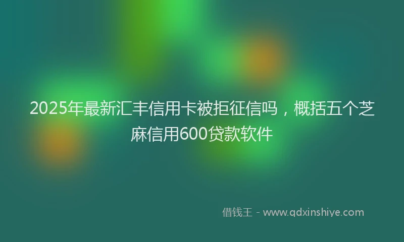 2025年最新汇丰信用卡被拒征信吗，概括五个芝麻信用600贷款软件