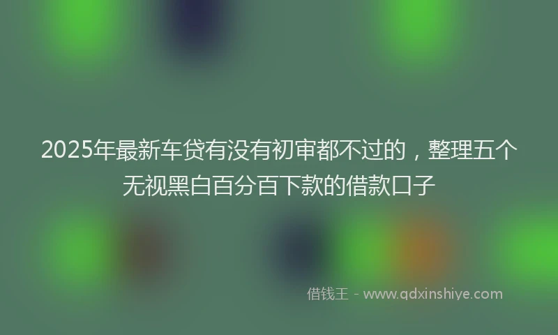 2025年最新车贷有没有初审都不过的，整理五个无视黑白百分百下款的借款口子