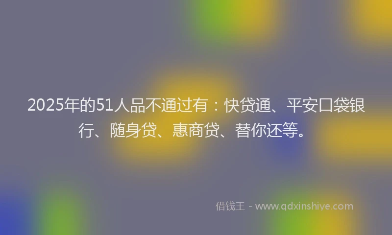 2025年的51人品不通过有：快贷通、平安口袋银行、随身贷、惠商贷、替你还等。